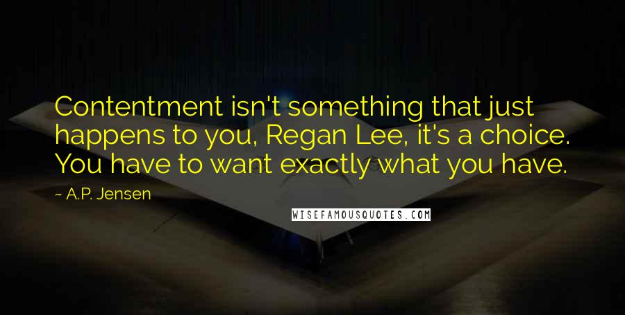 A.P. Jensen Quotes: Contentment isn't something that just happens to you, Regan Lee, it's a choice. You have to want exactly what you have.