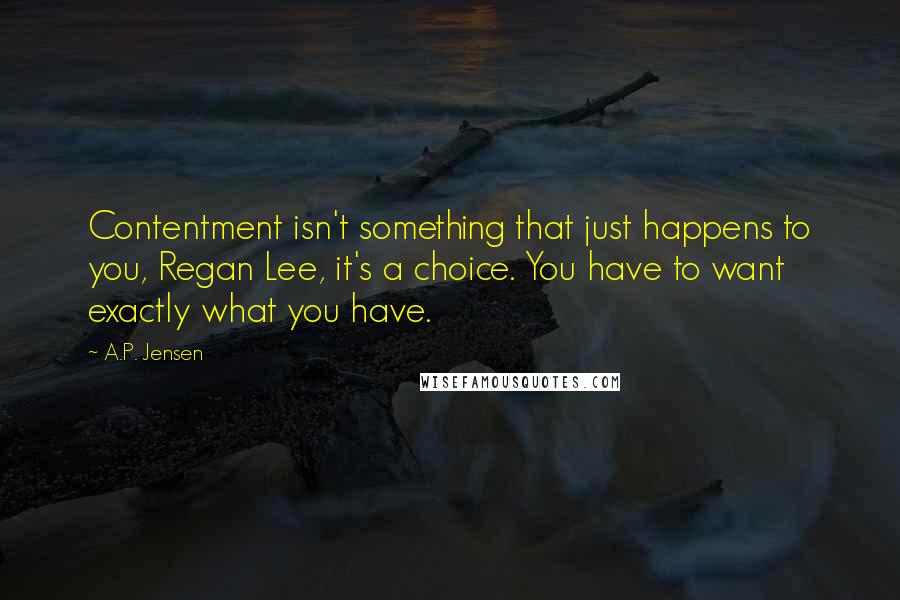 A.P. Jensen Quotes: Contentment isn't something that just happens to you, Regan Lee, it's a choice. You have to want exactly what you have.