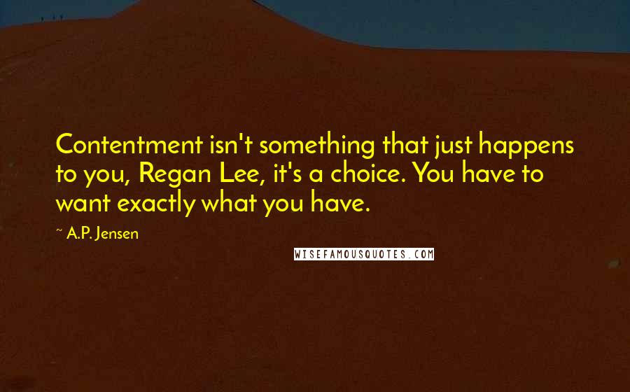 A.P. Jensen Quotes: Contentment isn't something that just happens to you, Regan Lee, it's a choice. You have to want exactly what you have.