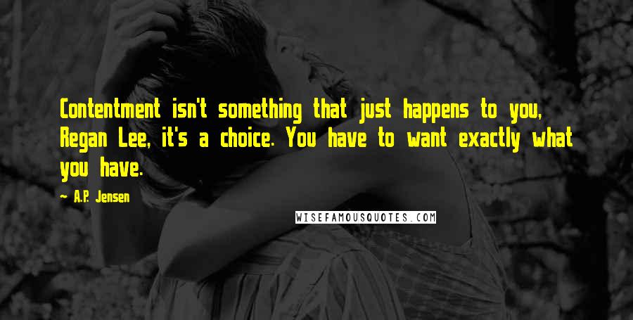 A.P. Jensen Quotes: Contentment isn't something that just happens to you, Regan Lee, it's a choice. You have to want exactly what you have.