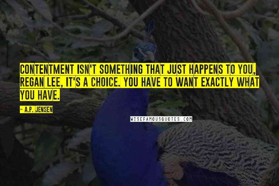 A.P. Jensen Quotes: Contentment isn't something that just happens to you, Regan Lee, it's a choice. You have to want exactly what you have.