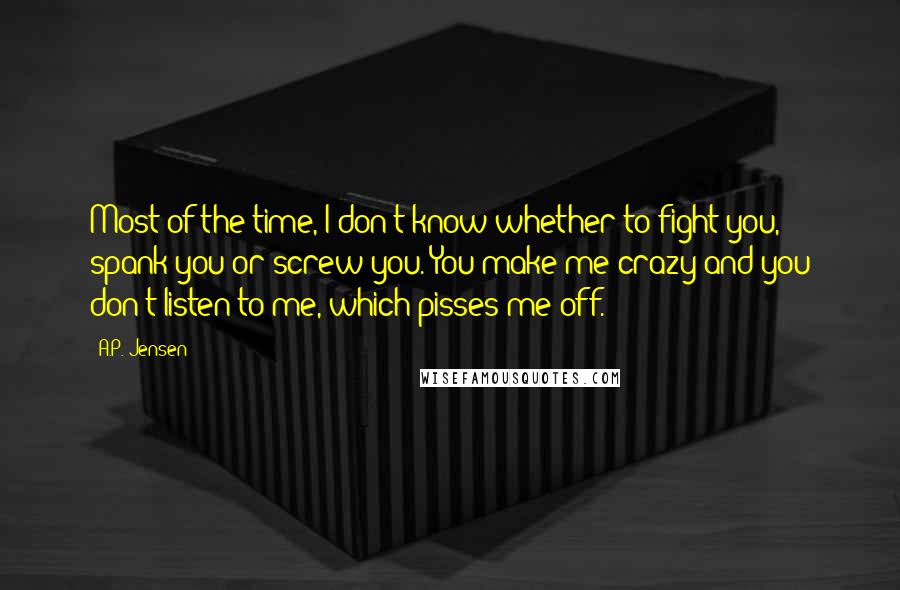 A.P. Jensen Quotes: Most of the time, I don't know whether to fight you, spank you or screw you. You make me crazy and you don't listen to me, which pisses me off.