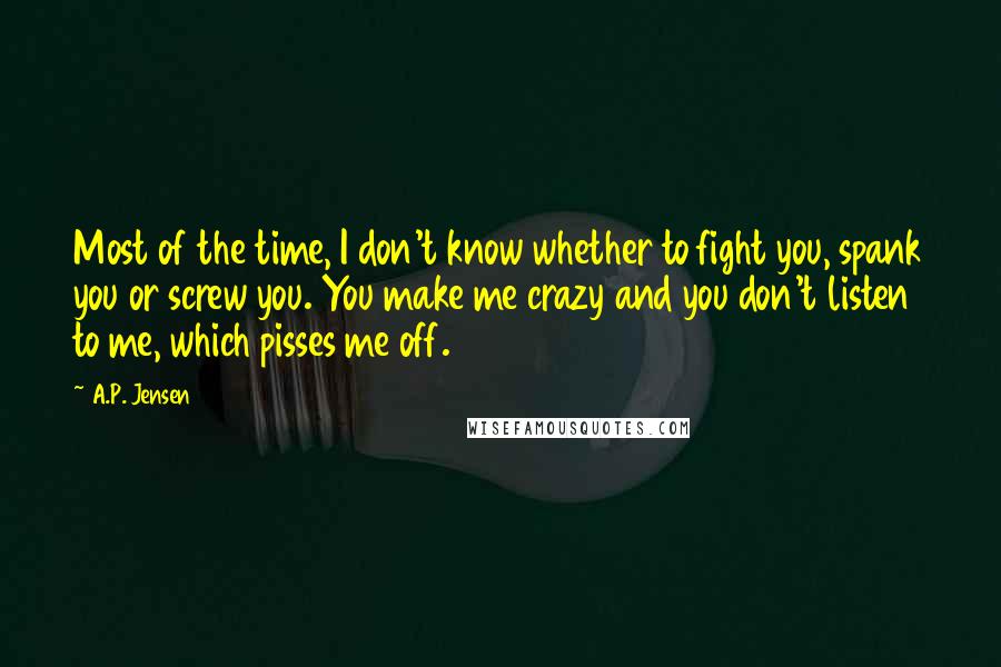 A.P. Jensen Quotes: Most of the time, I don't know whether to fight you, spank you or screw you. You make me crazy and you don't listen to me, which pisses me off.