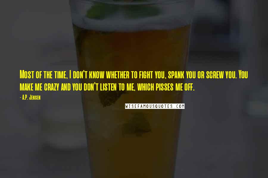 A.P. Jensen Quotes: Most of the time, I don't know whether to fight you, spank you or screw you. You make me crazy and you don't listen to me, which pisses me off.