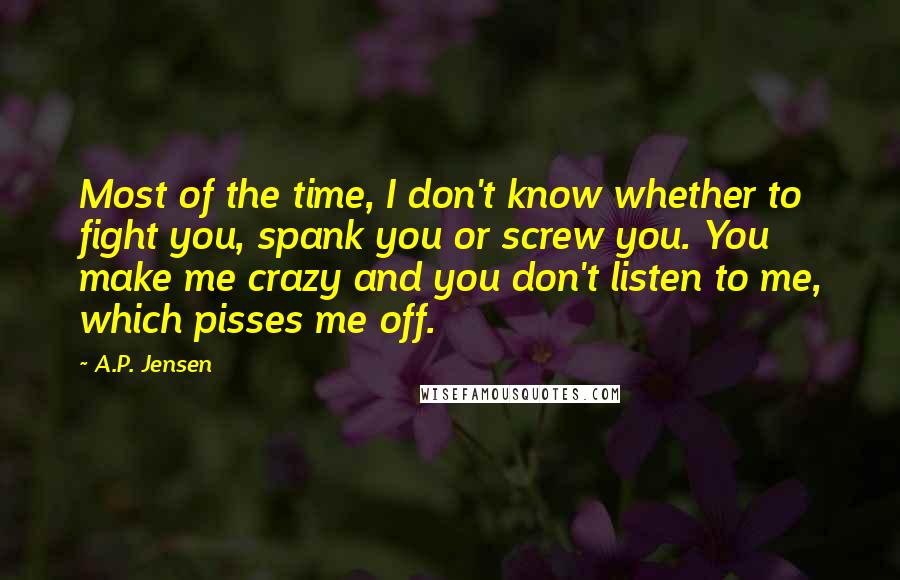 A.P. Jensen Quotes: Most of the time, I don't know whether to fight you, spank you or screw you. You make me crazy and you don't listen to me, which pisses me off.