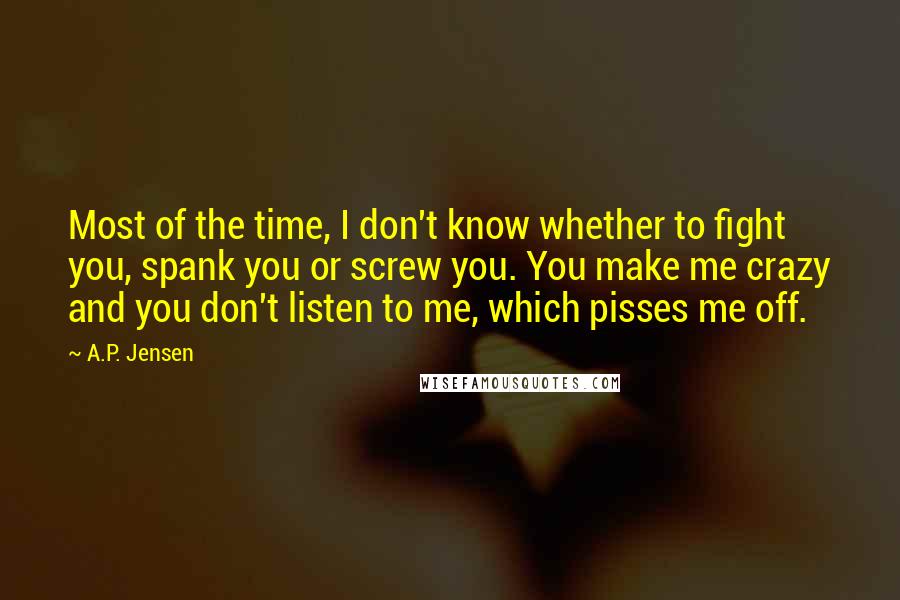 A.P. Jensen Quotes: Most of the time, I don't know whether to fight you, spank you or screw you. You make me crazy and you don't listen to me, which pisses me off.