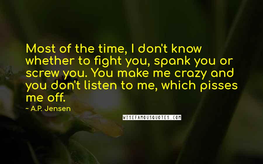 A.P. Jensen Quotes: Most of the time, I don't know whether to fight you, spank you or screw you. You make me crazy and you don't listen to me, which pisses me off.