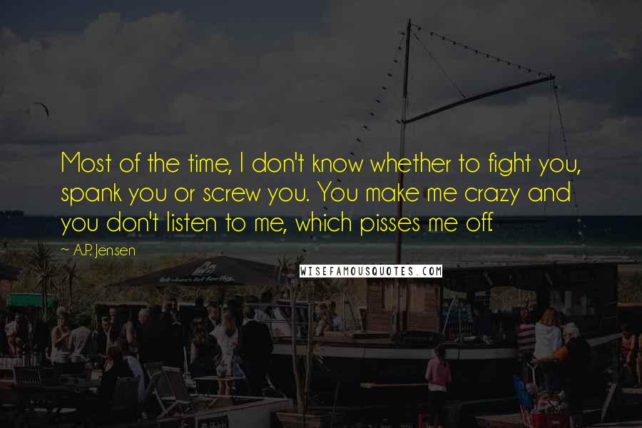 A.P. Jensen Quotes: Most of the time, I don't know whether to fight you, spank you or screw you. You make me crazy and you don't listen to me, which pisses me off.