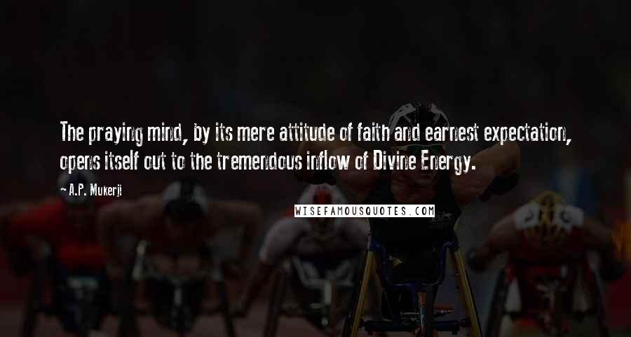 A.P. Mukerji Quotes: The praying mind, by its mere attitude of faith and earnest expectation, opens itself out to the tremendous inflow of Divine Energy.