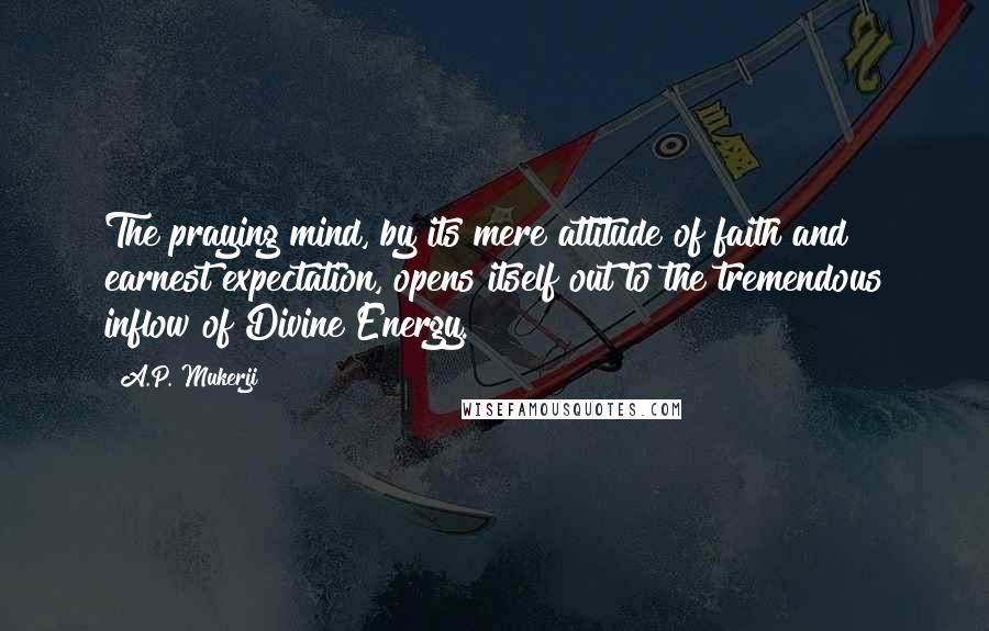 A.P. Mukerji Quotes: The praying mind, by its mere attitude of faith and earnest expectation, opens itself out to the tremendous inflow of Divine Energy.