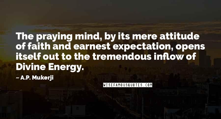 A.P. Mukerji Quotes: The praying mind, by its mere attitude of faith and earnest expectation, opens itself out to the tremendous inflow of Divine Energy.