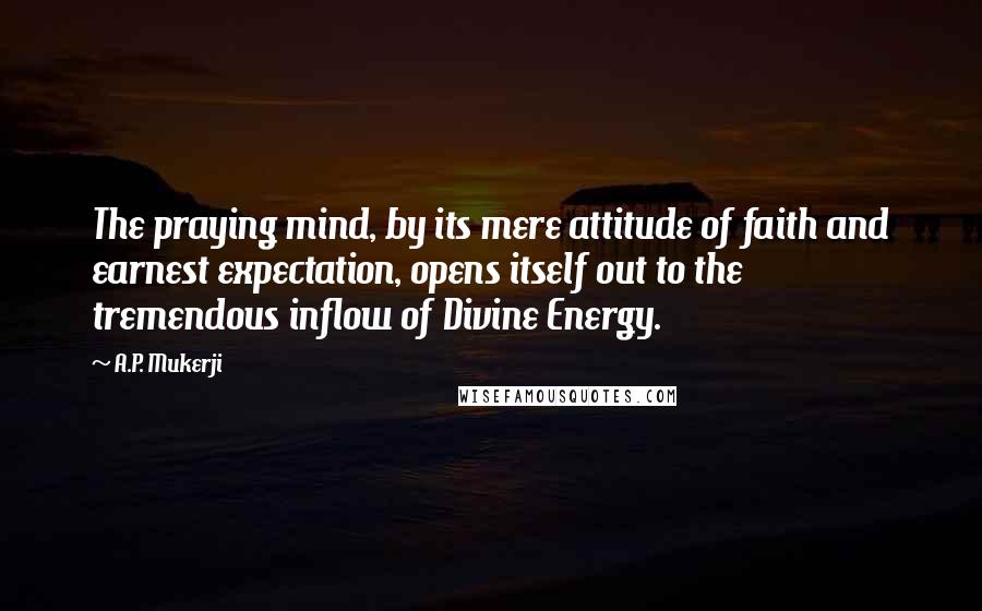 A.P. Mukerji Quotes: The praying mind, by its mere attitude of faith and earnest expectation, opens itself out to the tremendous inflow of Divine Energy.