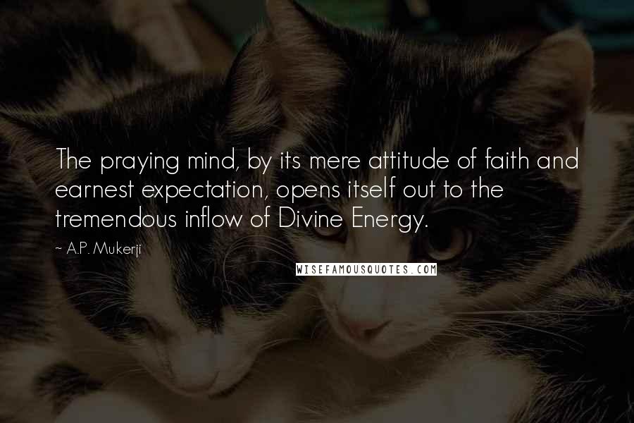 A.P. Mukerji Quotes: The praying mind, by its mere attitude of faith and earnest expectation, opens itself out to the tremendous inflow of Divine Energy.