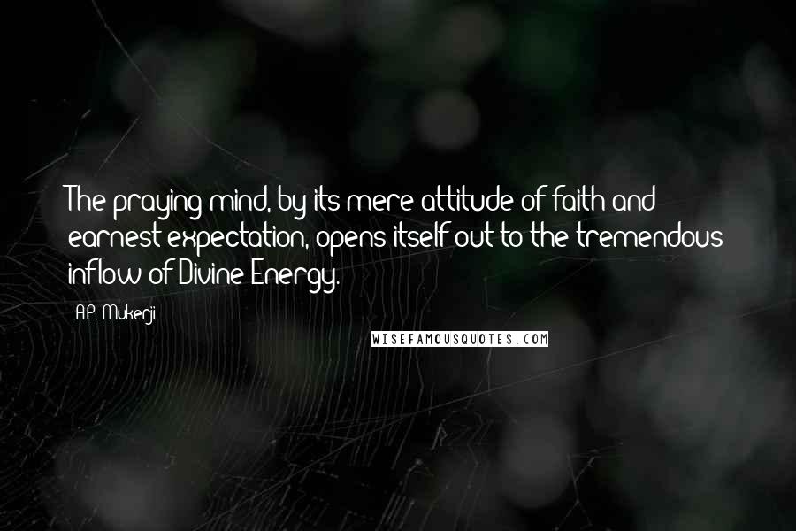 A.P. Mukerji Quotes: The praying mind, by its mere attitude of faith and earnest expectation, opens itself out to the tremendous inflow of Divine Energy.