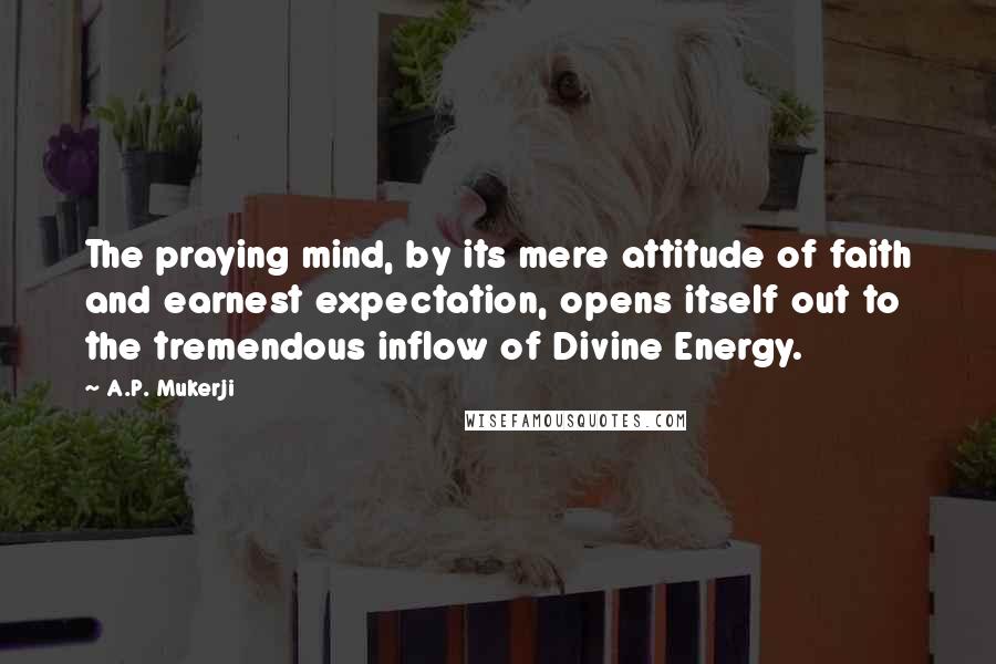 A.P. Mukerji Quotes: The praying mind, by its mere attitude of faith and earnest expectation, opens itself out to the tremendous inflow of Divine Energy.