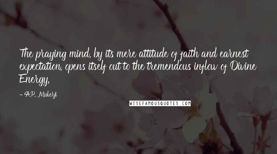 A.P. Mukerji Quotes: The praying mind, by its mere attitude of faith and earnest expectation, opens itself out to the tremendous inflow of Divine Energy.