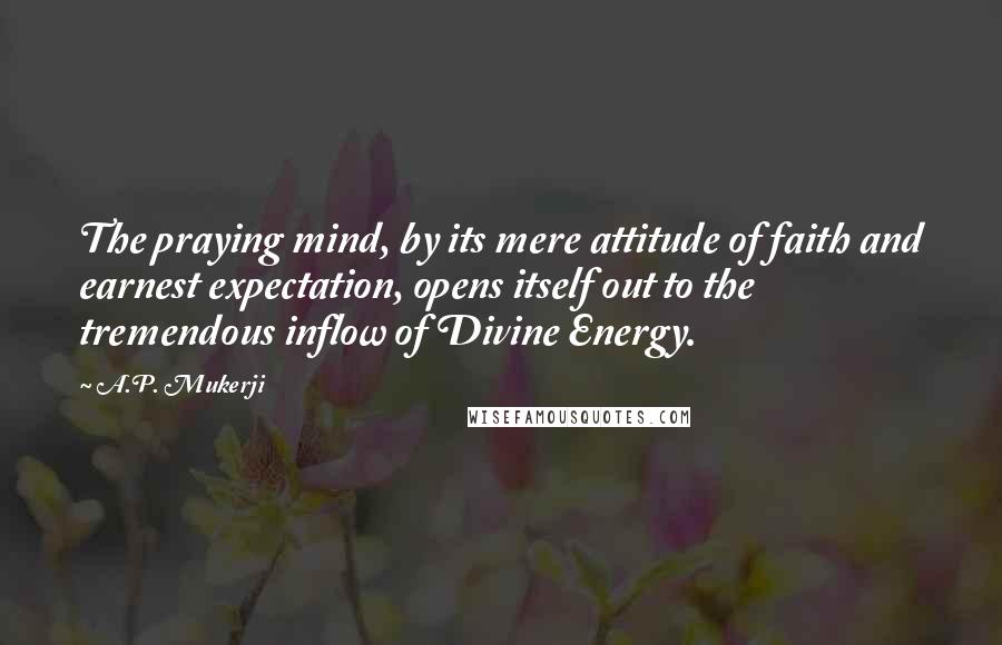 A.P. Mukerji Quotes: The praying mind, by its mere attitude of faith and earnest expectation, opens itself out to the tremendous inflow of Divine Energy.