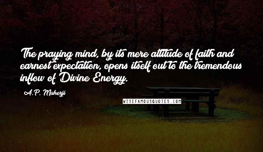 A.P. Mukerji Quotes: The praying mind, by its mere attitude of faith and earnest expectation, opens itself out to the tremendous inflow of Divine Energy.