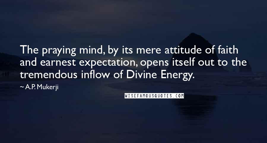 A.P. Mukerji Quotes: The praying mind, by its mere attitude of faith and earnest expectation, opens itself out to the tremendous inflow of Divine Energy.