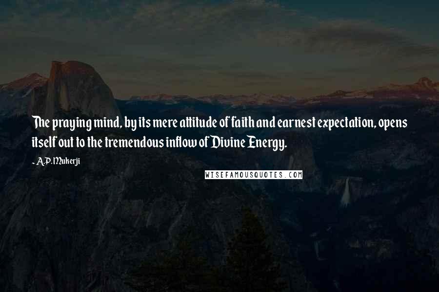 A.P. Mukerji Quotes: The praying mind, by its mere attitude of faith and earnest expectation, opens itself out to the tremendous inflow of Divine Energy.