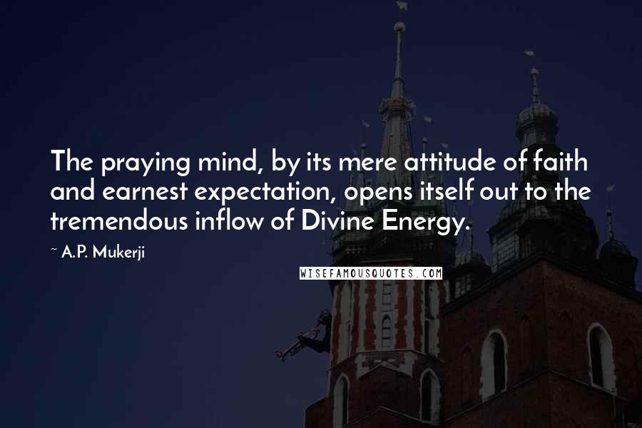 A.P. Mukerji Quotes: The praying mind, by its mere attitude of faith and earnest expectation, opens itself out to the tremendous inflow of Divine Energy.