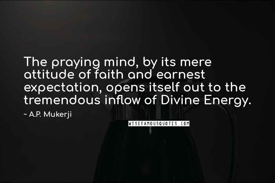 A.P. Mukerji Quotes: The praying mind, by its mere attitude of faith and earnest expectation, opens itself out to the tremendous inflow of Divine Energy.