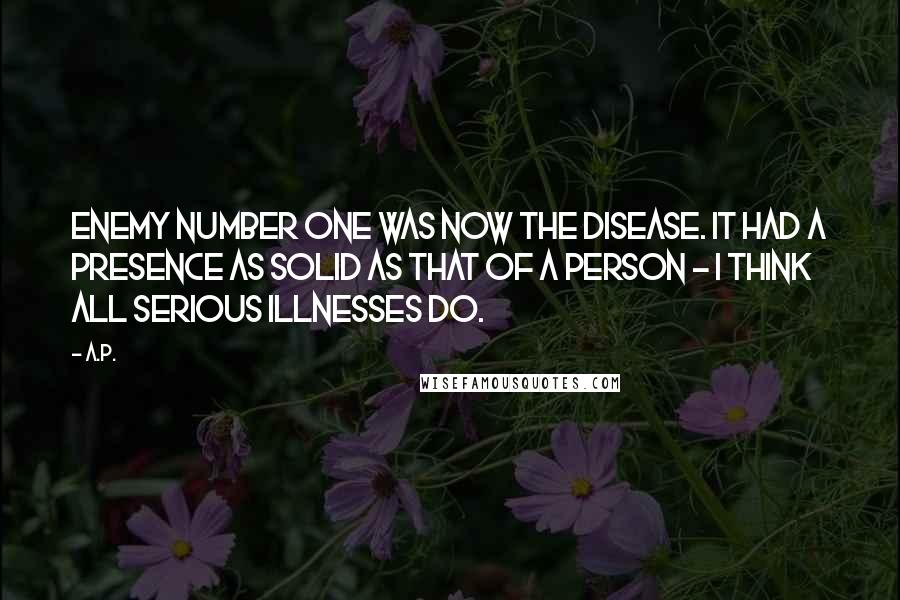 A.P. Quotes: Enemy number one was now the disease. It had a presence as solid as that of a person - I think all serious illnesses do.