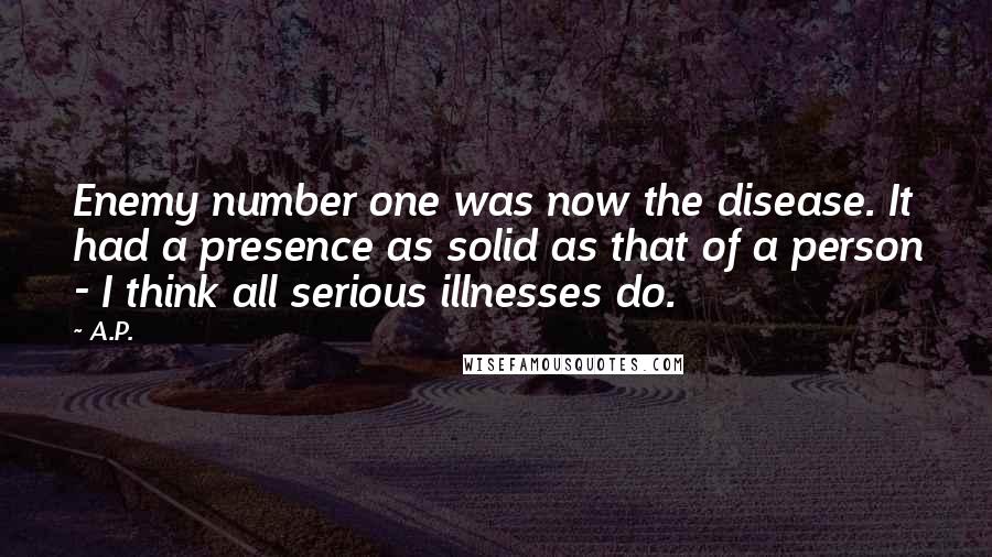 A.P. Quotes: Enemy number one was now the disease. It had a presence as solid as that of a person - I think all serious illnesses do.