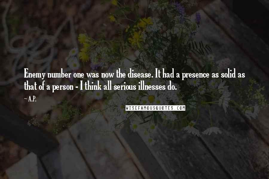 A.P. Quotes: Enemy number one was now the disease. It had a presence as solid as that of a person - I think all serious illnesses do.