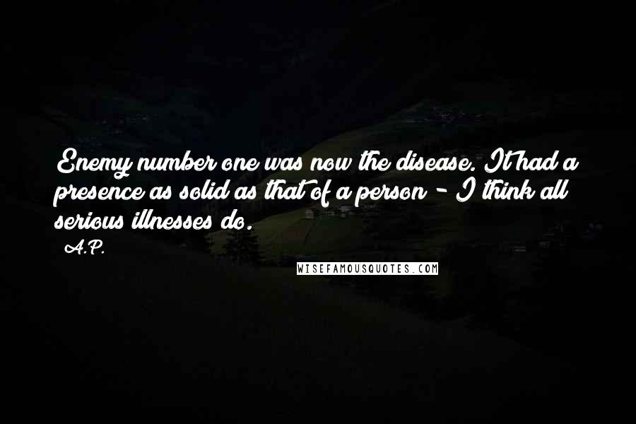 A.P. Quotes: Enemy number one was now the disease. It had a presence as solid as that of a person - I think all serious illnesses do.