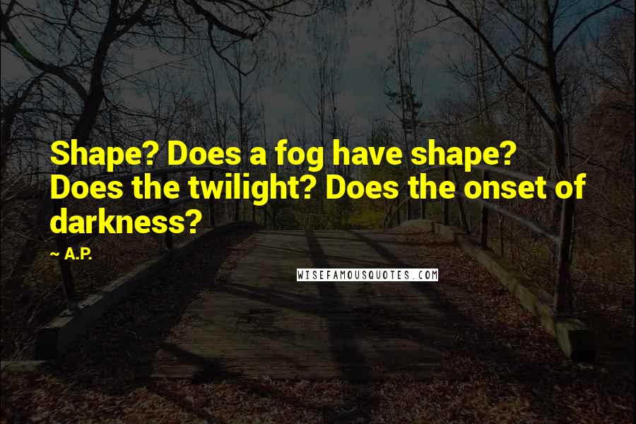 A.P. Quotes: Shape? Does a fog have shape? Does the twilight? Does the onset of darkness?