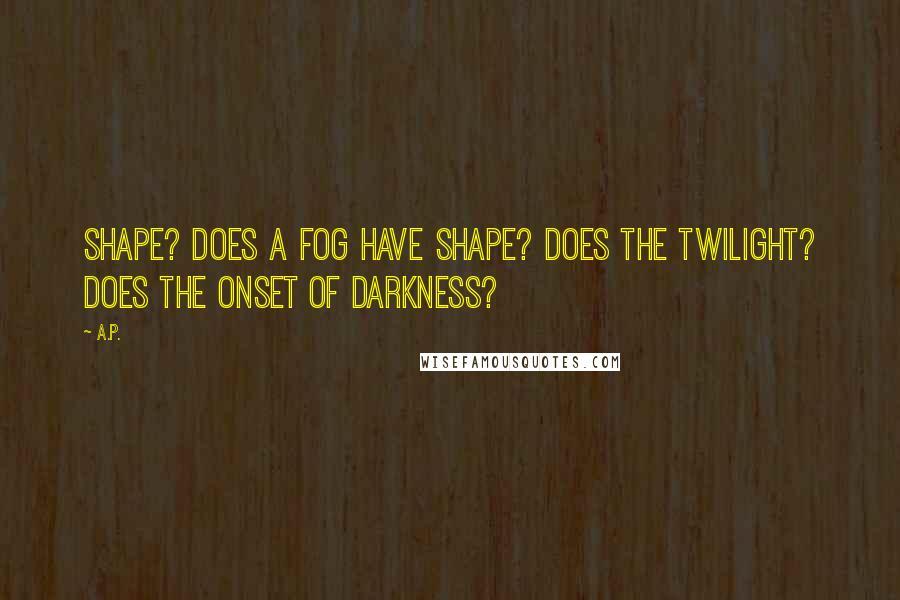 A.P. Quotes: Shape? Does a fog have shape? Does the twilight? Does the onset of darkness?