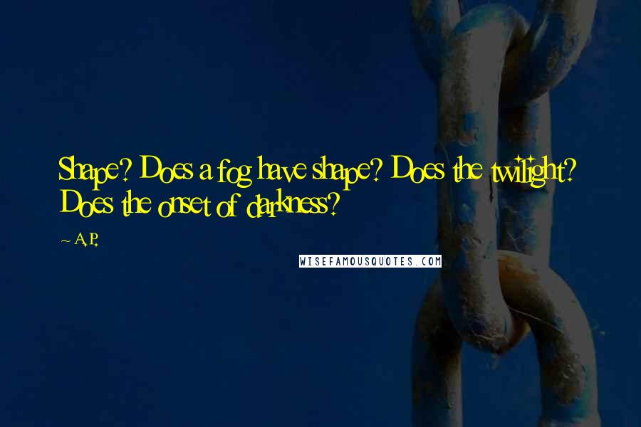 A.P. Quotes: Shape? Does a fog have shape? Does the twilight? Does the onset of darkness?