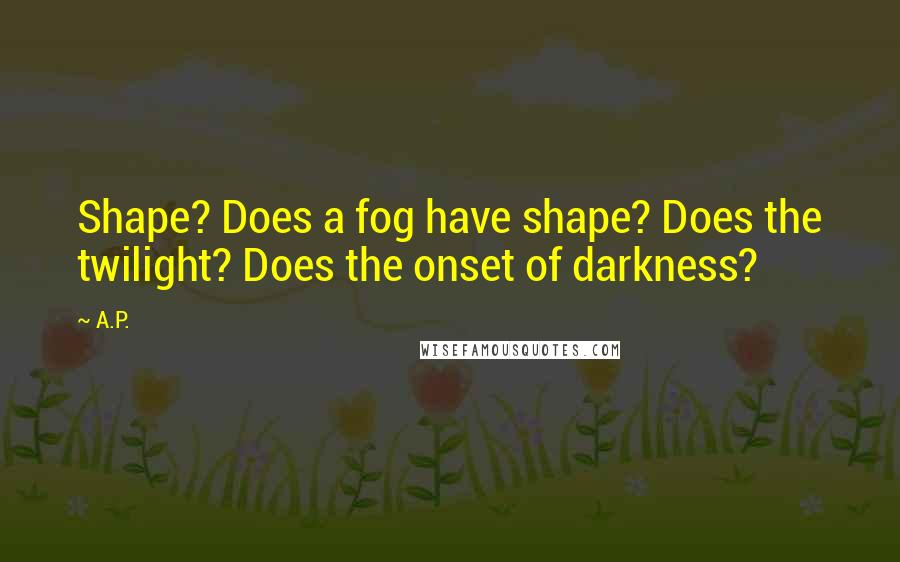 A.P. Quotes: Shape? Does a fog have shape? Does the twilight? Does the onset of darkness?