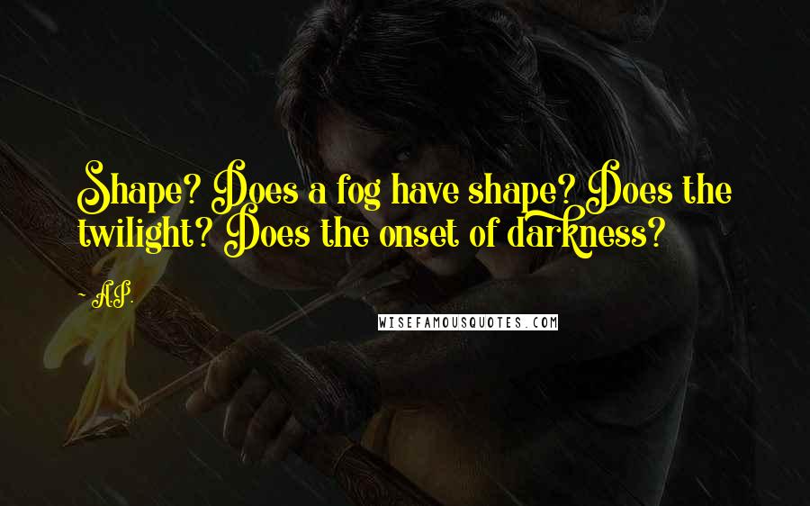 A.P. Quotes: Shape? Does a fog have shape? Does the twilight? Does the onset of darkness?