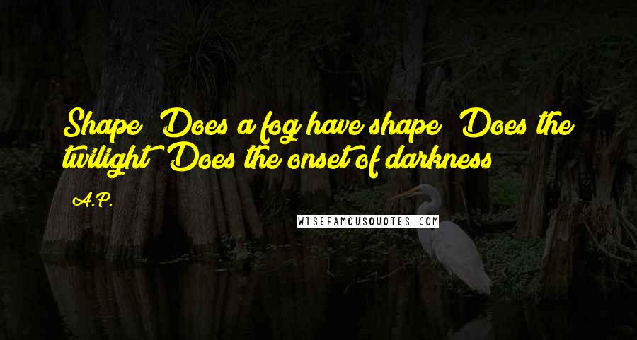 A.P. Quotes: Shape? Does a fog have shape? Does the twilight? Does the onset of darkness?