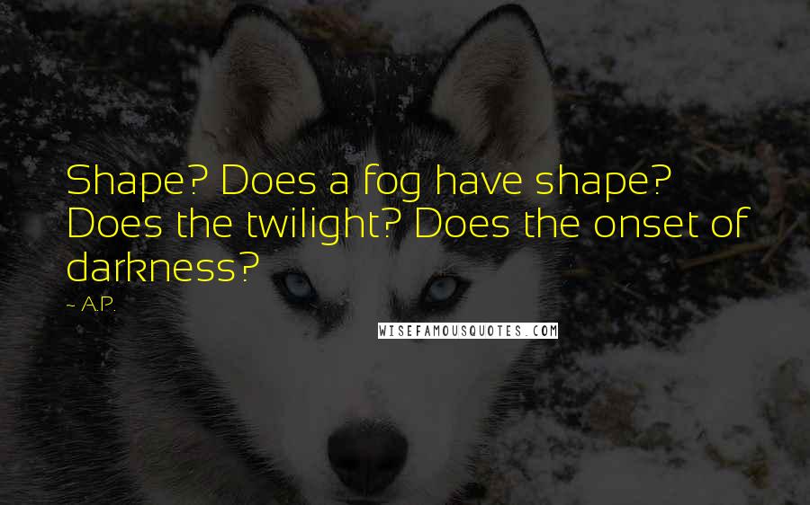 A.P. Quotes: Shape? Does a fog have shape? Does the twilight? Does the onset of darkness?