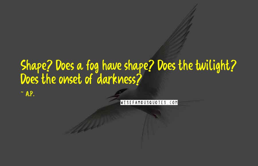 A.P. Quotes: Shape? Does a fog have shape? Does the twilight? Does the onset of darkness?