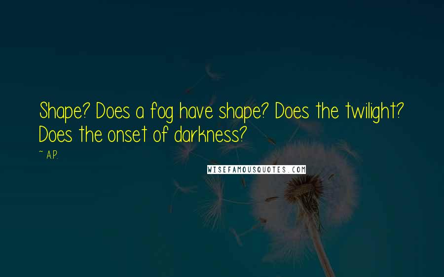A.P. Quotes: Shape? Does a fog have shape? Does the twilight? Does the onset of darkness?