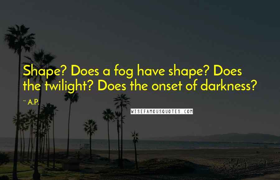 A.P. Quotes: Shape? Does a fog have shape? Does the twilight? Does the onset of darkness?