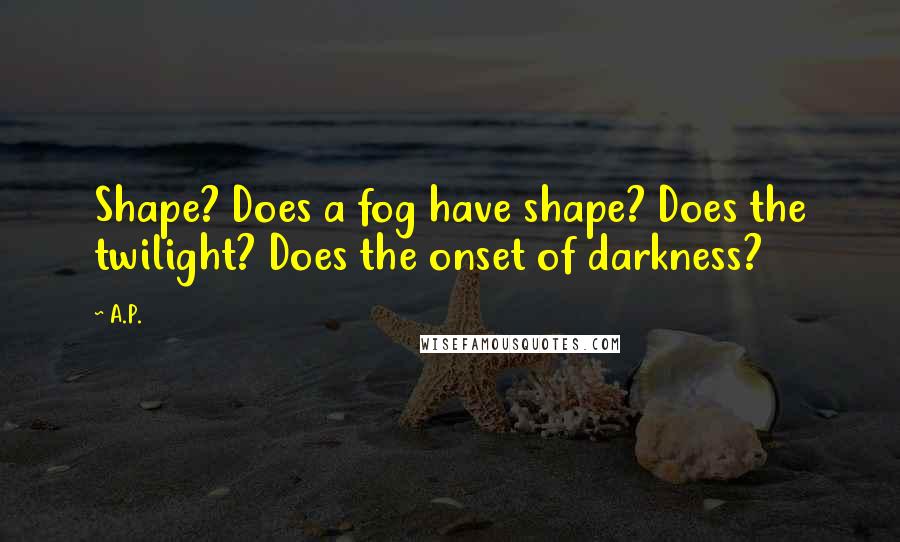 A.P. Quotes: Shape? Does a fog have shape? Does the twilight? Does the onset of darkness?