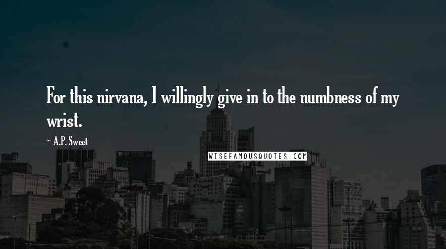 A.P. Sweet Quotes: For this nirvana, I willingly give in to the numbness of my wrist.