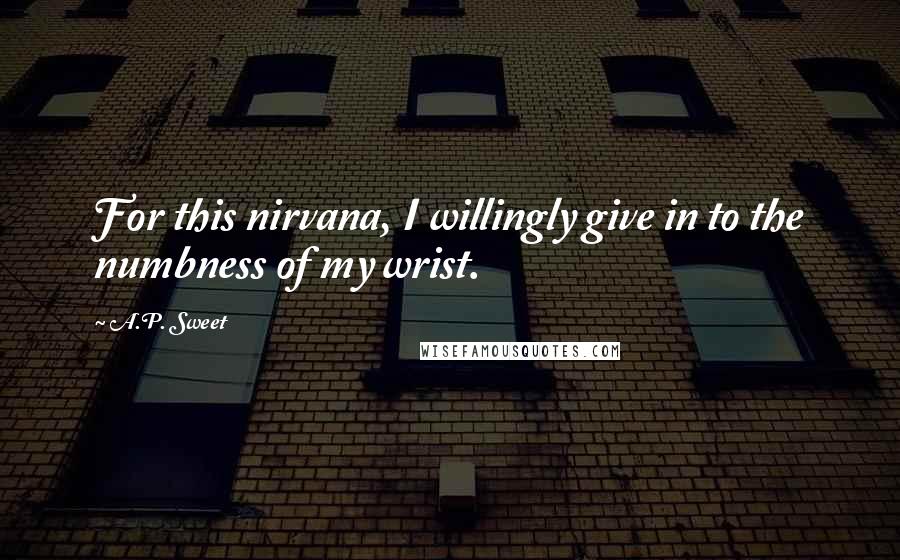 A.P. Sweet Quotes: For this nirvana, I willingly give in to the numbness of my wrist.