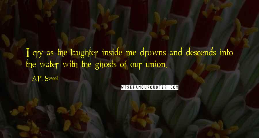 A.P. Sweet Quotes: I cry as the laughter inside me drowns and descends into the water with the ghosts of our union.
