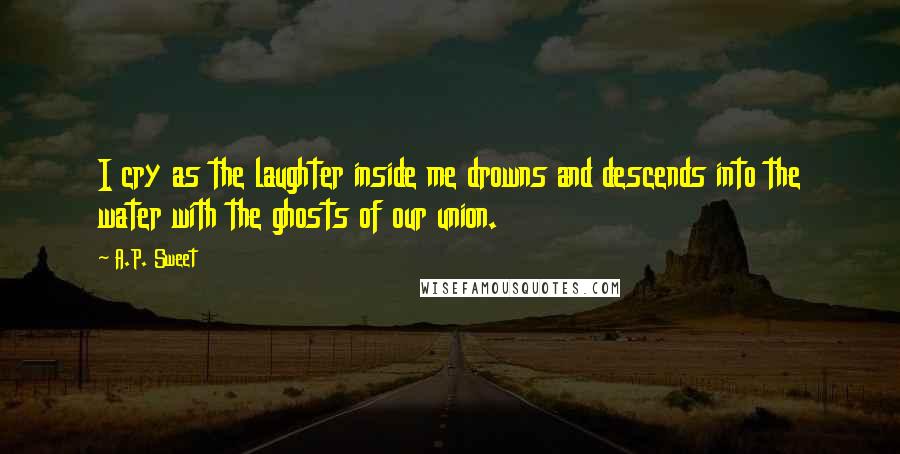 A.P. Sweet Quotes: I cry as the laughter inside me drowns and descends into the water with the ghosts of our union.