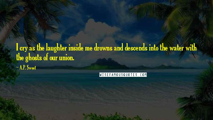A.P. Sweet Quotes: I cry as the laughter inside me drowns and descends into the water with the ghosts of our union.