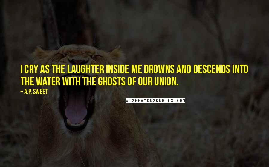 A.P. Sweet Quotes: I cry as the laughter inside me drowns and descends into the water with the ghosts of our union.