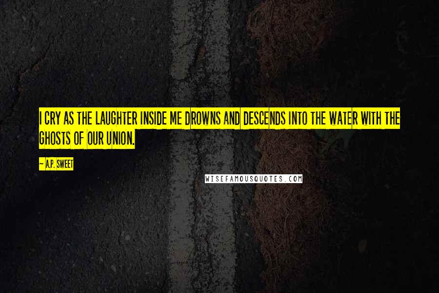 A.P. Sweet Quotes: I cry as the laughter inside me drowns and descends into the water with the ghosts of our union.