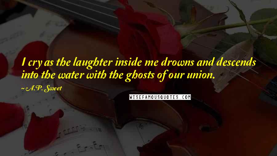 A.P. Sweet Quotes: I cry as the laughter inside me drowns and descends into the water with the ghosts of our union.