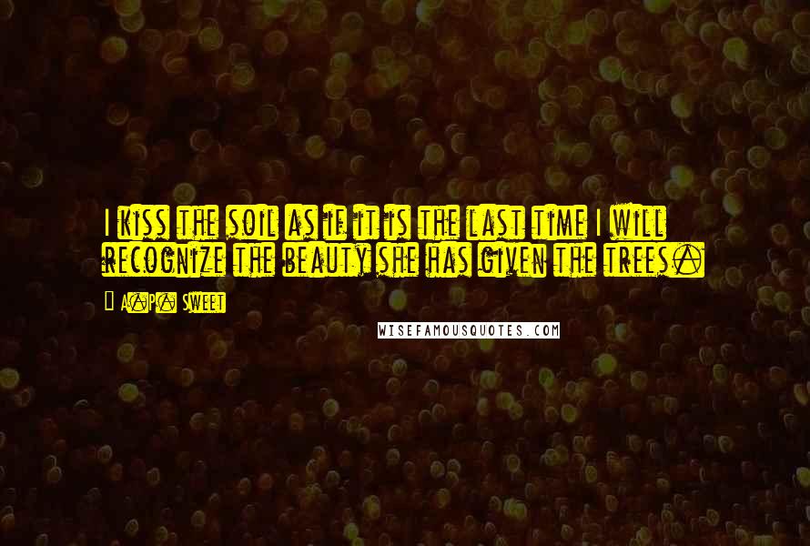 A.P. Sweet Quotes: I kiss the soil as if it is the last time I will recognize the beauty she has given the trees.